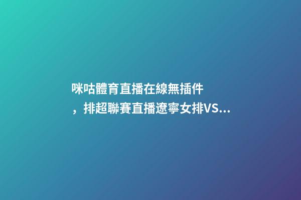 咪咕體育直播在線無插件，排超聯賽直播遼寧女排VS云南